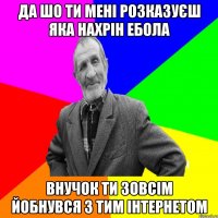 да шо ти мені розказуєш яка нахрін ебола внучок ти зовсім йобнувся з тим інтернетом