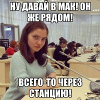 Ну давай в мак! Он же рядом! Всего-то через станцию!