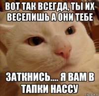 Вот так всегда, ты их веселишь а они тебе ЗАТКНИСЬ.... я вам в тапки нассу