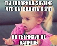 ты говоришьSkyline что бы валить взял но ты нихуя не валишь