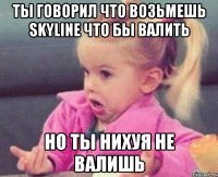 ты говорил что возьмешь skyline что бы валить но ты нихуя не валишь