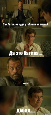 Так Антон, от куда у тебя новая тачка? Да это батина.... ...... Дебил.....