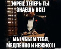 Юрец, теперь ты знаешь всё! Мы убьем тебя, медленно и нежно)))