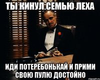 Ты кинул семью Леха Иди потеребонькай и прими свою пулю достойно