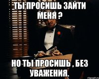 Ты просишь зайти меня ? Но ты просишь , без уважения.