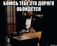 Боюсь тебе это дорого обойдётся 