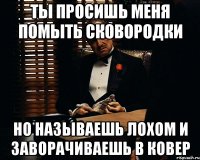 ты просишь меня помыть сковородки но называешь лохом и заворачиваешь в ковер