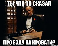 ты что то сказал про езду на кровати?