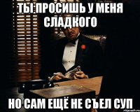 Ты просишь у меня сладкого Но сам ещё не съел суп