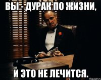 ВЫ - ДУРАК ПО ЖИЗНИ, И ЭТО НЕ ЛЕЧИТСЯ.