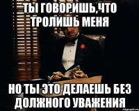 Ты говоришь,что тролишь меня Но ты это делаешь без должного уважения