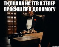 Ти пішла на ТГВ а тепер просиш про допомогу 