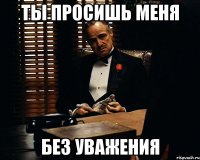 ТЫ ПРОСИШЬ МЕНЯ БЕЗ УВАЖЕНИЯ