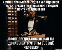 хочешь пробыв паскудой и ублюдошной тварью среди и по отношению к людям почти что целый век после среди таких же как ты доказывать, что ты всё ещё человек?