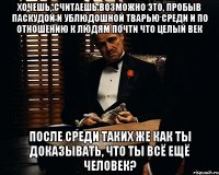 хочешь, считаешь возможно это, пробыв паскудой и ублюдошной тварью среди и по отношению к людям почти что целый век после среди таких же как ты доказывать, что ты всё ещё человек?