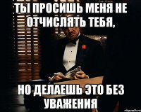 ты просишь меня не отчислять тебя, но делаешь это без уважения