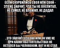 если скурвились своя или свой - это не значит, что ты не воспитал, не сумел, не вложил, не додал , это значит, что она или он уже не при каких обстоятельствах не остался бы человеком, вот и не стал