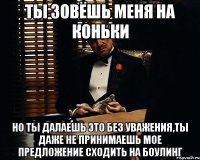 Ты зовёшь меня на коньки Но ты далаешь это без уважения,ты даже не принимаешь мое предложение сходить на боулинг