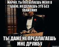 МАРИЯ, ты посылаешь меня в баню, но делаешь это без уважения Ты даже не предлагаешь мне дружбу