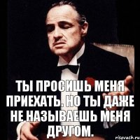 Ты просишь меня приехать. Но ты даже не называешь меня другом.