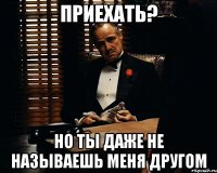 Приехать? Но ты даже не называешь меня другом