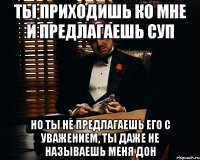 ты приходишь ко мне и предлагаешь суп но ты не предлагаешь его с уважением, ты даже не называешь меня Дон