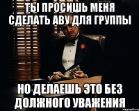 Ты просишь меня сделать аву для группы но делаешь это без должного уважения