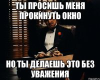 Ты просишь меня прокинуть окно но ты делаешь это без уважения