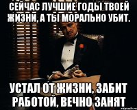 Сейчас лучшие годы твоей жизни, а ты морально убит. Устал от жизни, забит работой, вечно занят