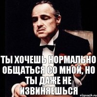 ТЫ ХОЧЕШЬ НОРМАЛЬНО ОБЩАТЬСЯ СО МНОЙ, НО ТЫ ДАЖЕ НЕ ИЗВИНЯЕШЬСЯ