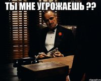 ты мне угрожаешь ?? 