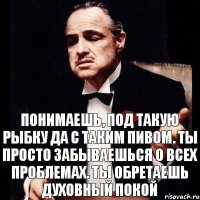 Понимаешь, под такую рыбку да с таким пивом. Ты просто забываешься о всех проблемах. Ты обретаешь духовный покой