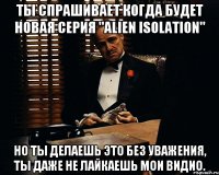 Ты спрашивает когда будет новая серия "Alien Isolation" Но ты делаешь это без уважения, ты даже не лайкаешь мои видио.