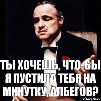 Ты хочешь, что-бы я пустила тебя на минутку, Албегов?