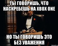 ты говоришь, что наскребешь на xbox one но ты говоришь это без уважения