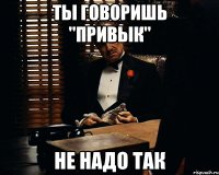 Ты говоришь "Привык" Не надо так