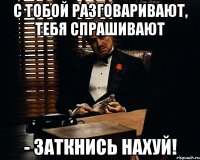 с тобой разговаривают, тебя спрашивают - заткнись нахуй!