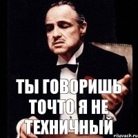 ты говоришь точто я не техничный