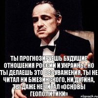 Ты прогнозируешь будущие отношения России и Украины, но ты делаешь это без уважения, ты не читал ни Бжезинского, ни Дугина, ты даже не читал «Основы геополитики»