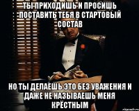 ТЫ ПРИХОДИШЬ И ПРОСИШЬ ПОСТАВИТЬ ТЕБЯ В СТАРТОВЫЙ СОСТАВ НО ТЫ ДЕЛАЕШЬ ЭТО БЕЗ УВАЖЕНИЯ И ДАЖЕ НЕ НАЗЫВАЕШЬ МЕНЯ КРЁСТНЫМ