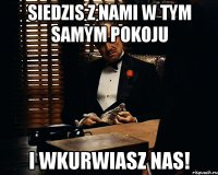 siedzis z nami w tym samym pokoju I WKURWIASZ NAS!