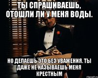 Ты спрашиваешь, отошли ли у меня воды. Но делаешь это без уважения. Ты даже не называешь меня крестным