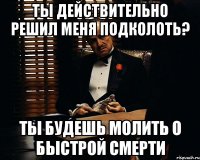 ты действительно решил меня подколоть? ты будешь молить о быстрой смерти