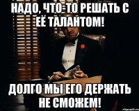 Надо, что-то решать с её талантом! Долго мы его держать не сможем!