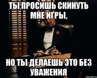 Ты просишь скинуть мне игры, Но ты делаешь это без уважения