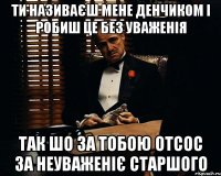 ти називаєш мене денчиком і робиш це без уваженія так шо за тобою отсос за неуваженіє старшого