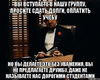 Вы вступаете в нашу группу, просите сдать долги, оплатить учебу Но вы делаете это без уважения, вы не предлагаете дружбу, даже не называете нас дорогими студентами