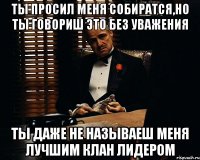 Ты просил меня собиратся,но ты говориш это без уважения Ты даже не называеш меня лучшим клан лидером