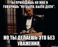 Ты приходишь ко мне и говоришь "Ну было, было дело". Но ты делаешь это без уважения.