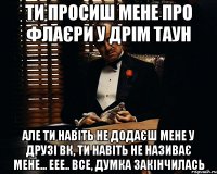 Ти просиш мене про флаєри у Дрім таун Але ти навіть не додаєш мене у Друзі ВК, ти навіть не називає мене... еее.. Все, думка закінчилась